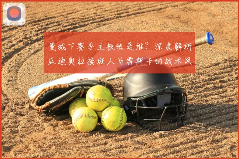 曼城下赛季主教练是谁?深度解析瓜迪奥拉接班人马雷斯卡的战术风格与执教前景