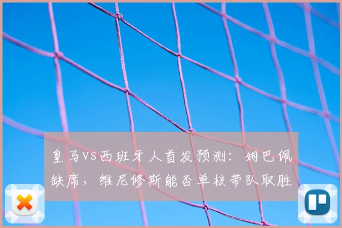 皇马vs西班牙人首发预测：姆巴佩缺席，维尼修斯能否单核带队取胜？