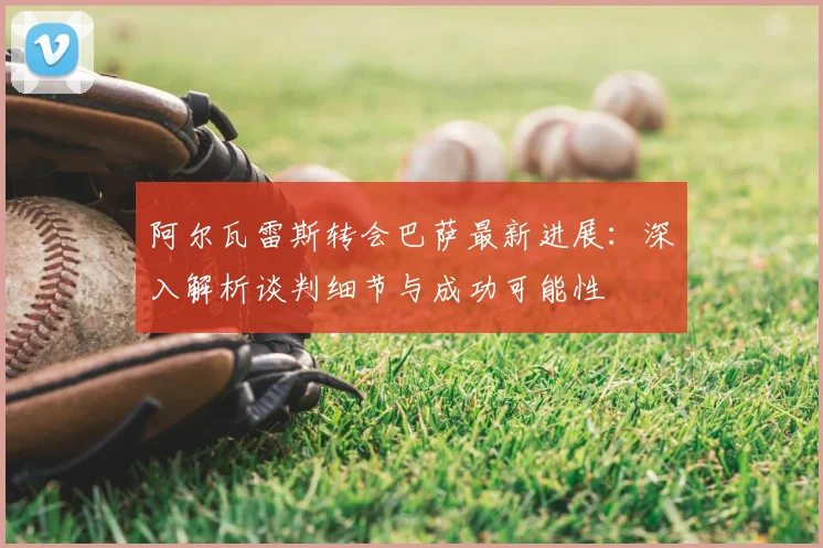 阿尔瓦雷斯转会巴萨最新进展：深入解析谈判细节与成功可能性